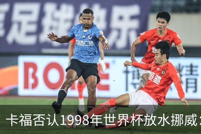 卡福否认1998年世界杯放水挪威：巴西从未想过输球