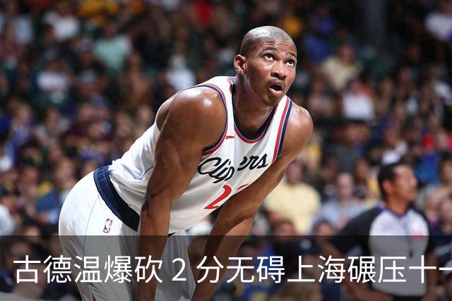 古德温爆砍 2 分无碍上海碾压十一冠王，徐杰胡明轩帮拉塞尔找回状态