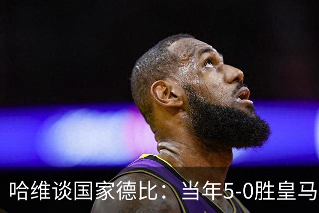 哈维谈国家德比：当年5-0胜皇马比6-2更完美