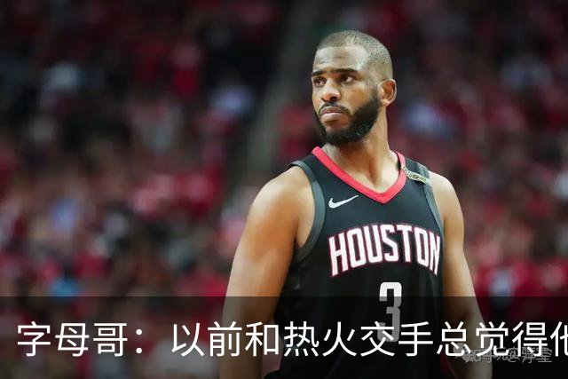 字母哥：以前和热火交手总觉得他们难缠 现在终于明白原因了
