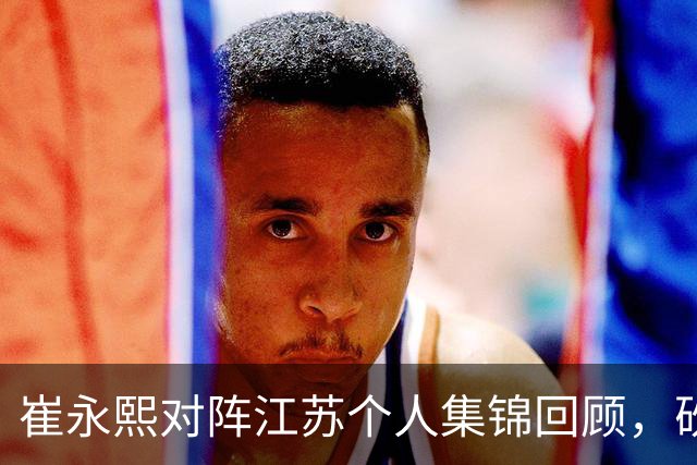 崔永熙对阵江苏个人集锦回顾，砍下7分补篮绝杀带队取胜