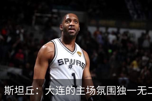 斯坦丘：大连的主场氛围独一无二，这是一座为足球而疯狂的城市