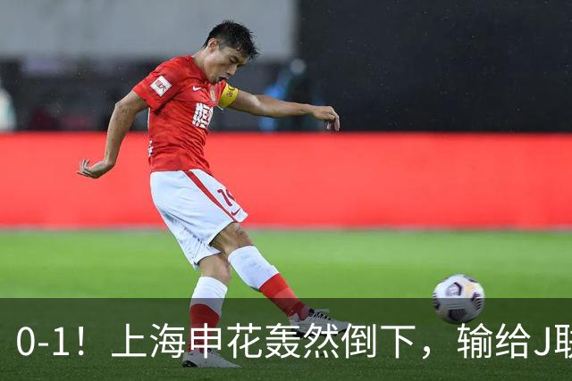 0-1！上海申花轰然倒下，输给J联赛领头羊，遭2次零封，控球率36%