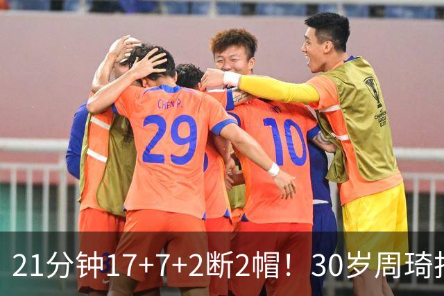 21分钟17+7+2断2帽！30岁周琦找回大魔王身手 郭士强该选他了吧？